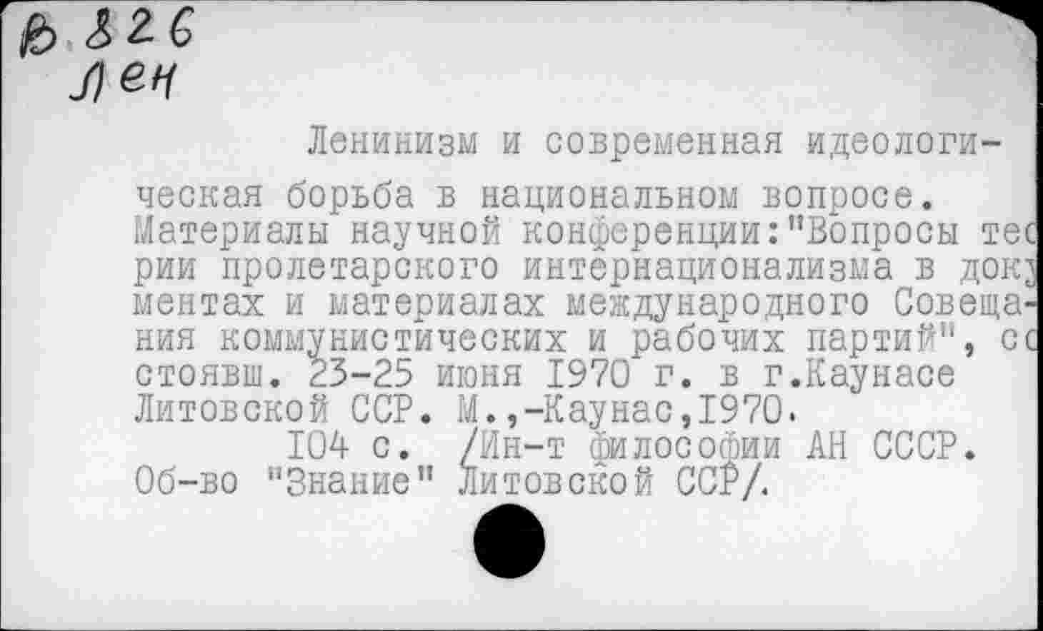 ﻿& & 2 6 Лен
Ленинизм и современная идеологическая борьба в национальном вопросе. Материалы научной конференции:"Вопросы тес рии пролетарского интернационализма в док^ ментах и материалах международного Совещания коммунистических и рабочих партий", с с стоявш. 23-25 июня 1970 г. в г.Каунасе Литовской ССР. М.,-Каунас,1970.
104 с. /Ин-т философии АН СССР. Об-во "Знание" Литовской ССР/.